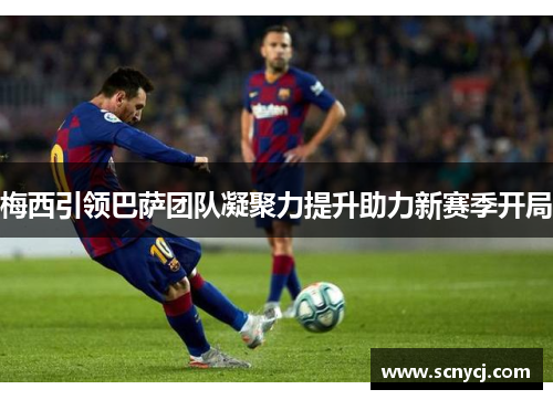 梅西引领巴萨团队凝聚力提升助力新赛季开局
